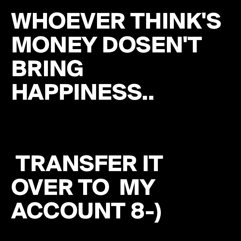 WHOEVER THINK'S    MONEY DOSEN'T BRING HAPPINESS..


 TRANSFER IT OVER TO  MY ACCOUNT 8-)