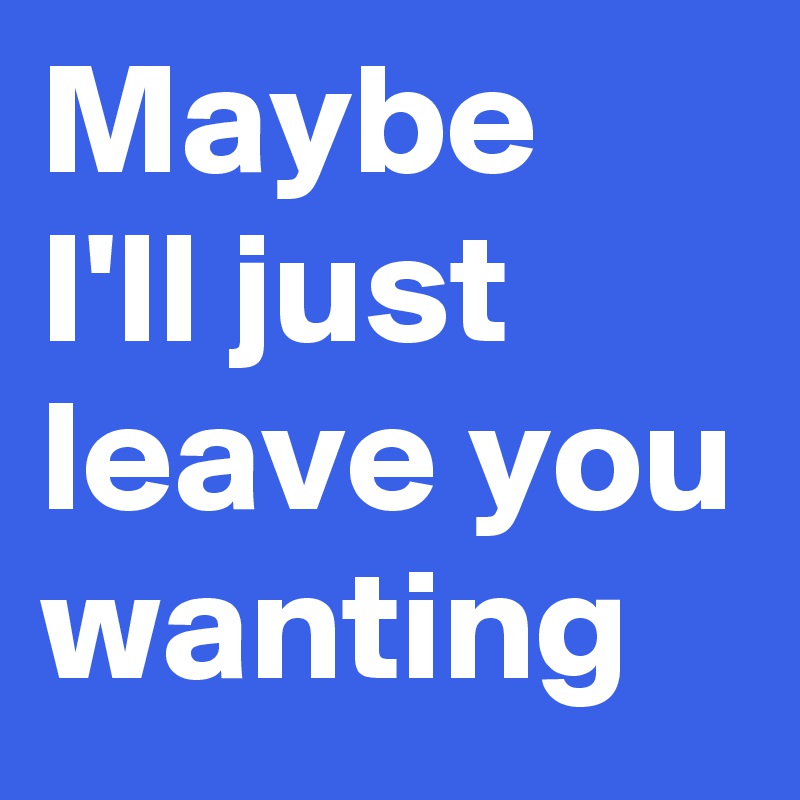 Maybe I'll just leave you wanting