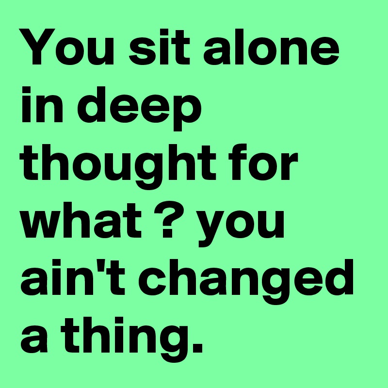 You sit alone in deep thought for what ? you ain't changed a thing.
