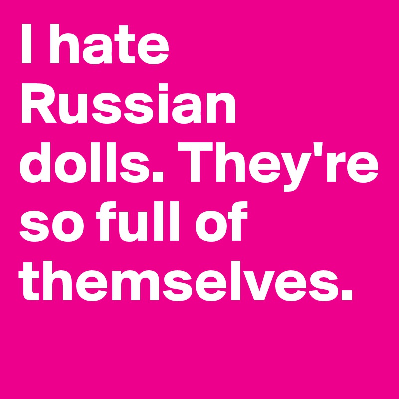 I hate Russian dolls. They're so full of themselves. 