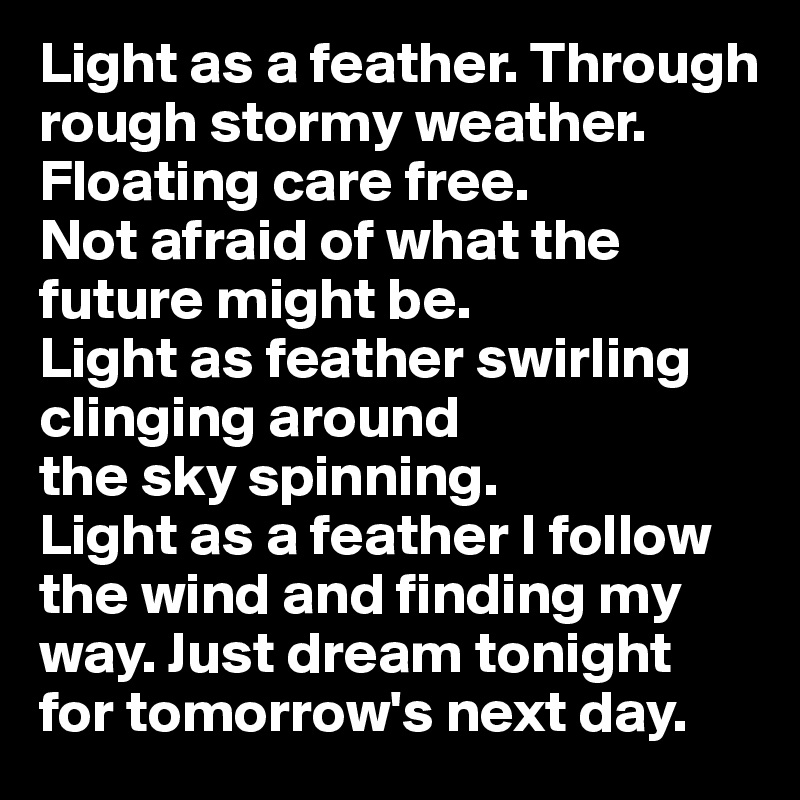 Light as a feather. Through rough stormy weather. 
Floating care free. 
Not afraid of what the 
future might be. 
Light as feather swirling clinging around 
the sky spinning.
Light as a feather I follow the wind and finding my way. Just dream tonight 
for tomorrow's next day. 