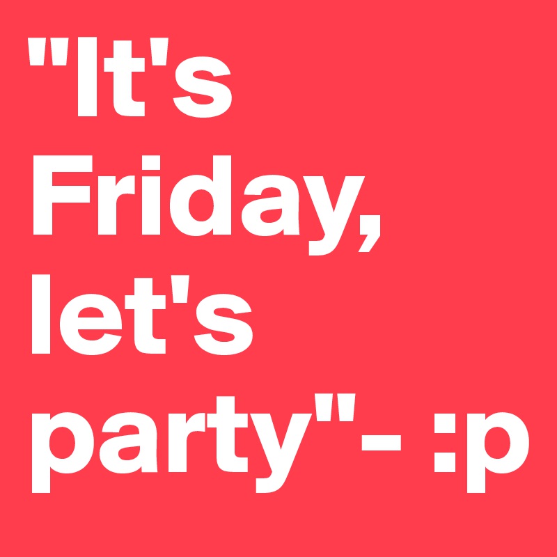 "It's Friday, let's party"- :p