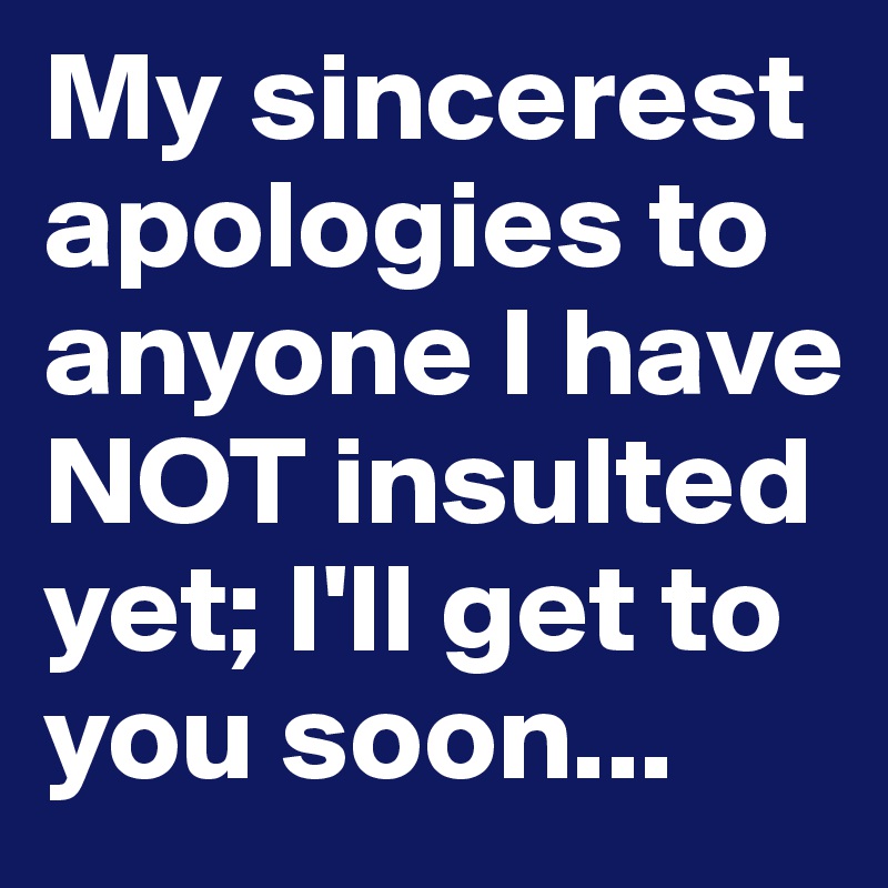 My sincerest apologies to anyone I have NOT insulted yet; I'll get to you soon...