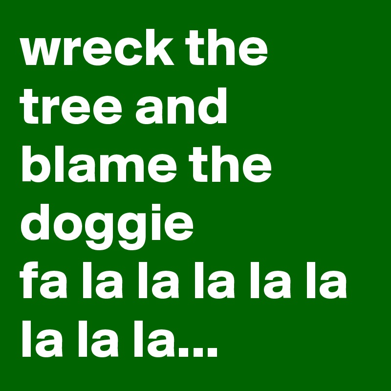 wreck the tree and blame the doggie
fa la la la la la la la la...