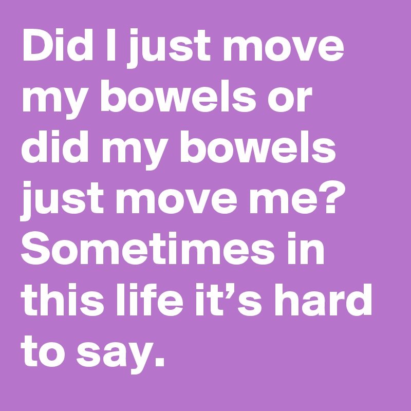 Did I just move my bowels or did my bowels just move me? Sometimes in this life it’s hard to say.