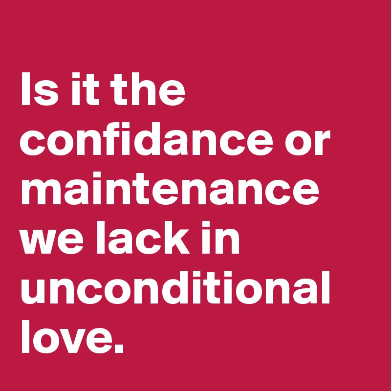 
Is it the confidance or maintenance we lack in unconditional love.                                  