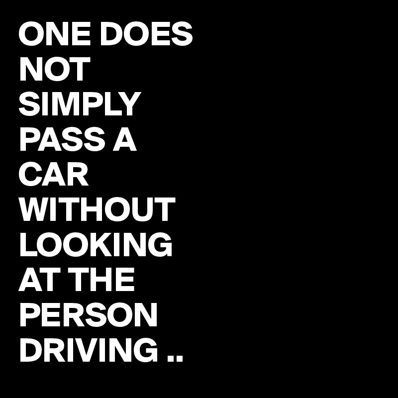 ONE DOES 
NOT
SIMPLY 
PASS A
CAR
WITHOUT
LOOKING
AT THE
PERSON
DRIVING ..