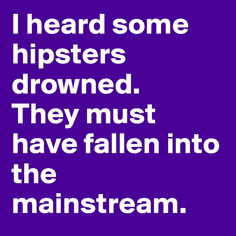 I heard some hipsters drowned. 
They must have fallen into the mainstream.