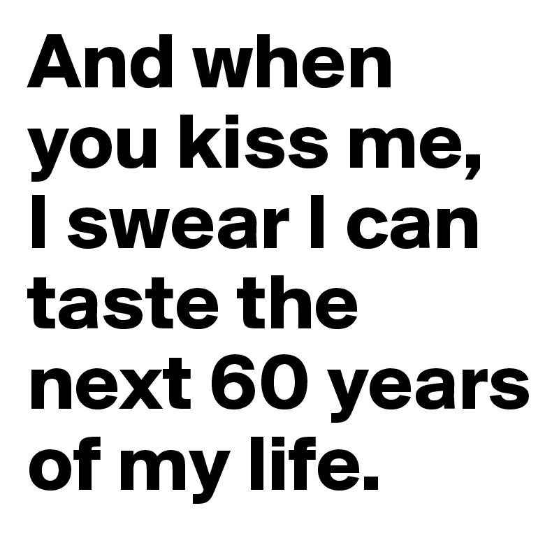 And when you kiss me, 
I swear I can taste the next 60 years of my life.