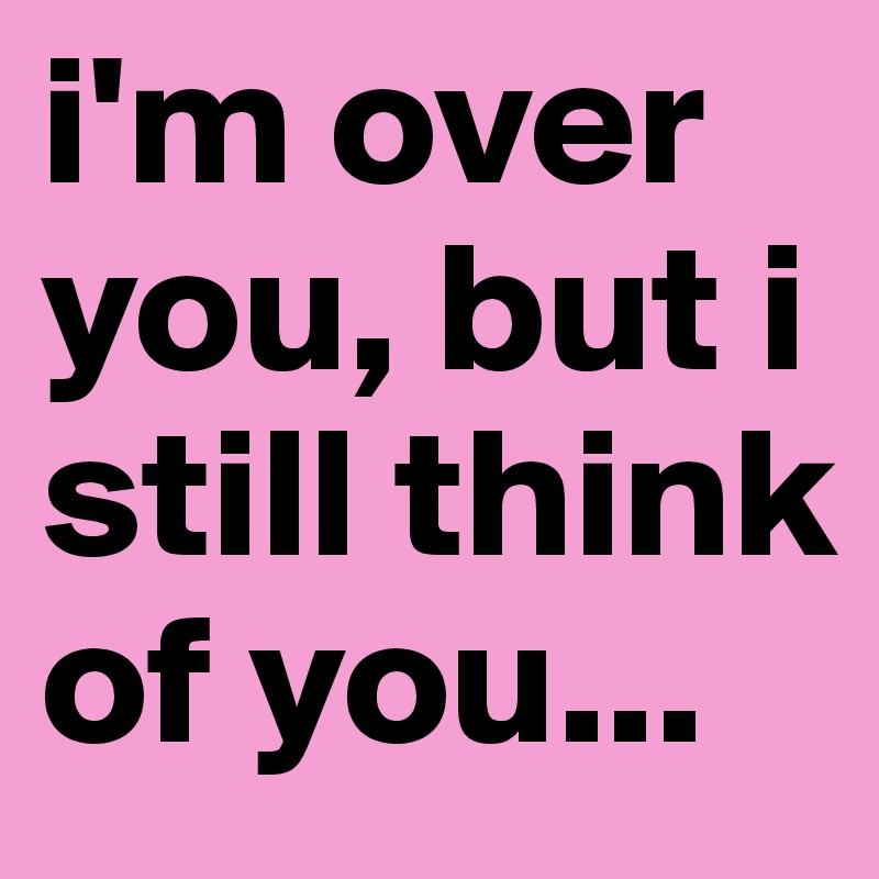 i'm over you, but i still think of you...
