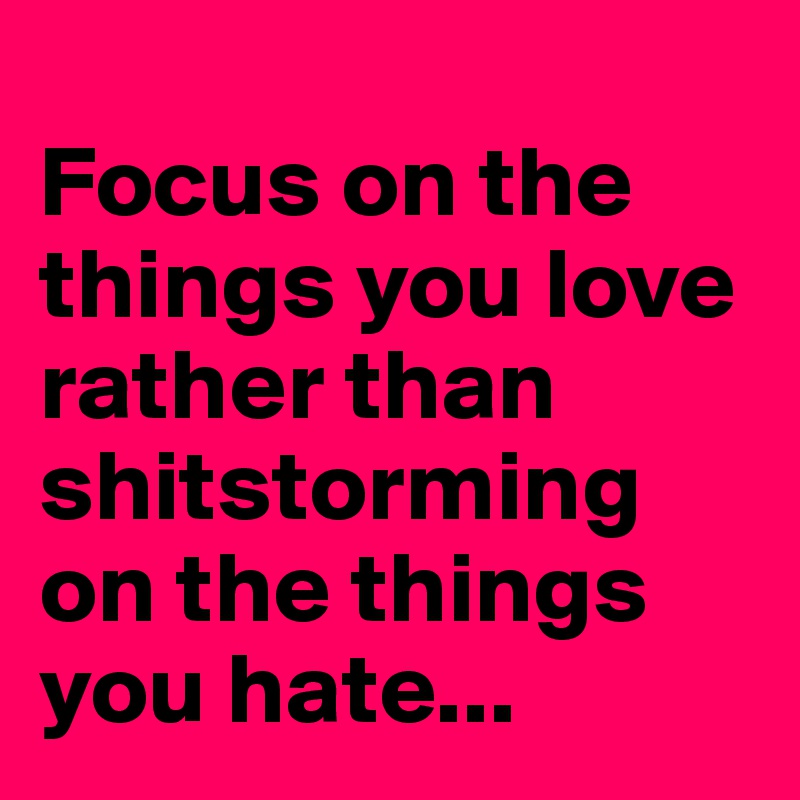 
Focus on the things you love        rather than shitstorming on the things you hate...