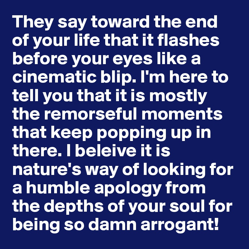 They say toward the end of your life that it flashes before your eyes like a cinematic blip. I'm here to tell you that it is mostly the remorseful moments that keep popping up in there. I beleive it is nature's way of looking for a humble apology from the depths of your soul for being so damn arrogant!