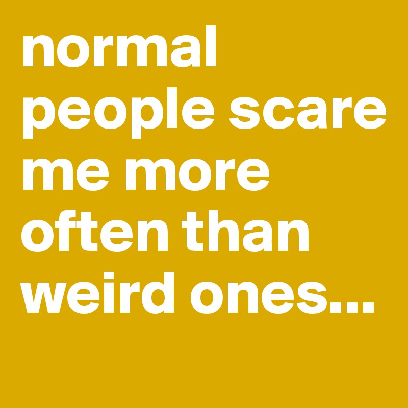 normal people scare me more often than weird ones...