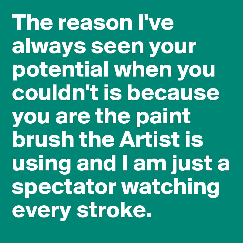 The reason I've always seen your potential when you couldn't is because you are the paint brush the Artist is using and I am just a spectator watching every stroke. 