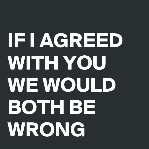 
IF I AGREED WITH YOU WE WOULD BOTH BE WRONG
