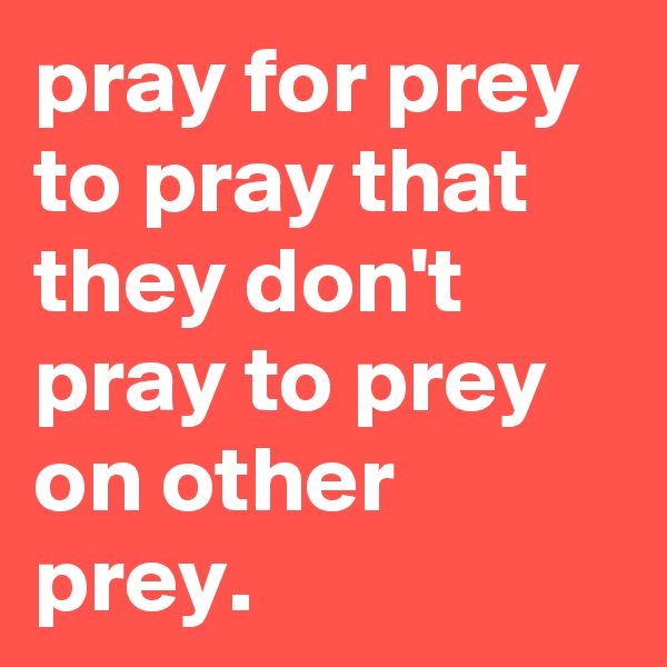 pray for prey to pray that they don't pray to prey on other prey.