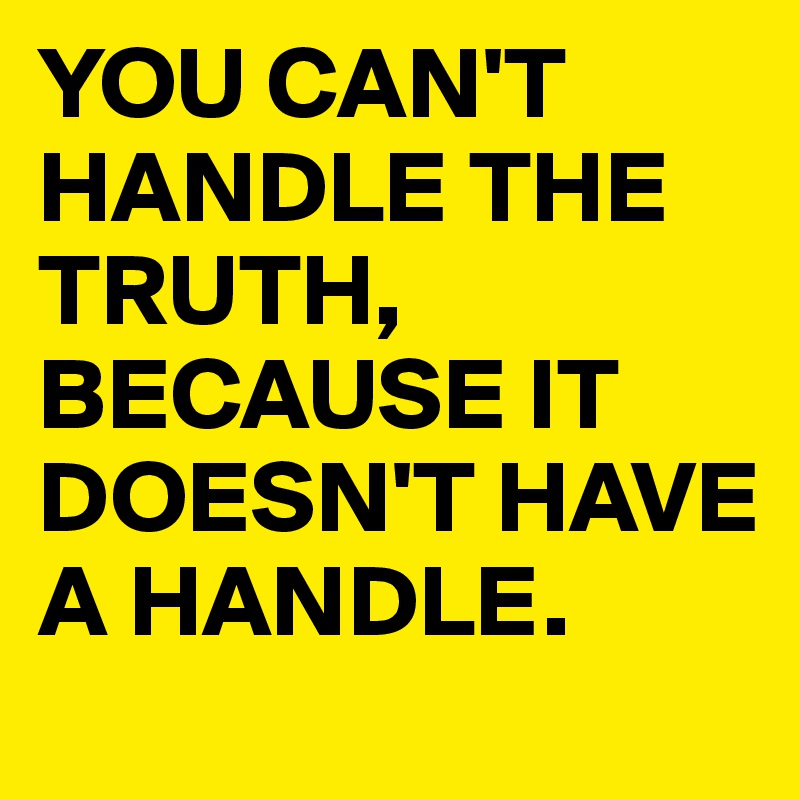 YOU CAN'T HANDLE THE TRUTH, BECAUSE IT DOESN'T HAVE A HANDLE. 