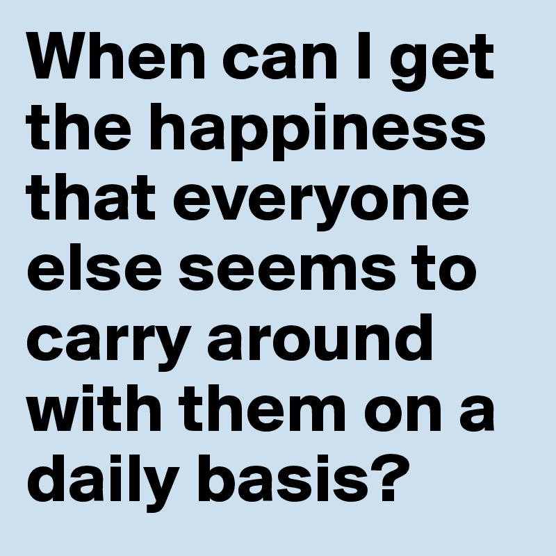 When can I get the happiness that everyone else seems to carry around with them on a daily basis?