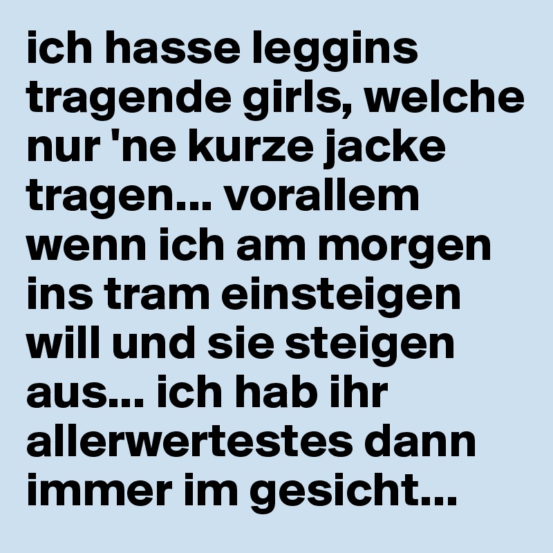 ich hasse leggins tragende girls, welche nur 'ne kurze jacke tragen... vorallem wenn ich am morgen ins tram einsteigen will und sie steigen aus... ich hab ihr allerwertestes dann immer im gesicht... 