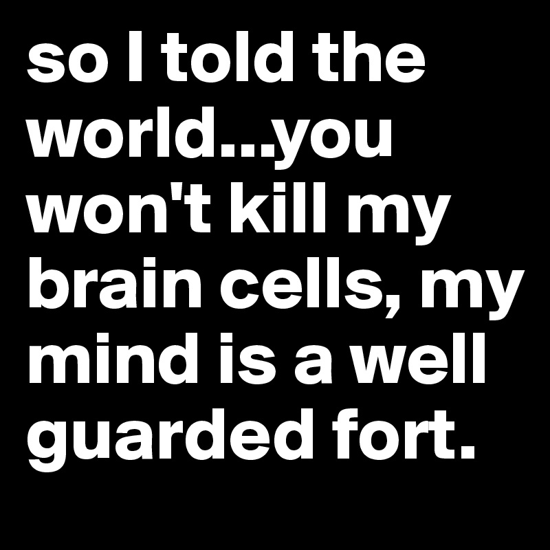so I told the world...you won't kill my brain cells, my mind is a well guarded fort. 