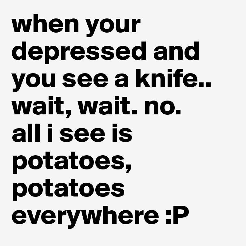 when your depressed and you see a knife..
wait, wait. no.
all i see is potatoes, potatoes everywhere :P