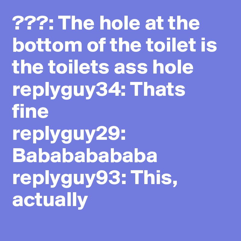 ???: The hole at the bottom of the toilet is the toilets ass hole
replyguy34: Thats fine
replyguy29: Babababababa
replyguy93: This, actually
