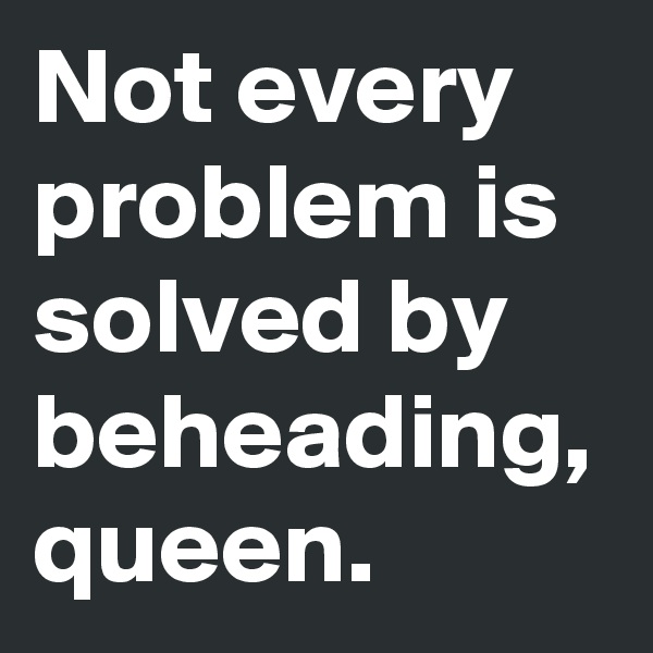 Not every problem is solved by beheading, queen. 