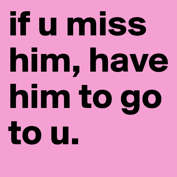 if u miss him, have 
him to go to u. 