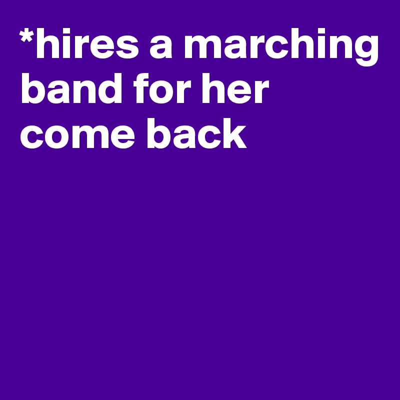 *hires a marching band for her come back



