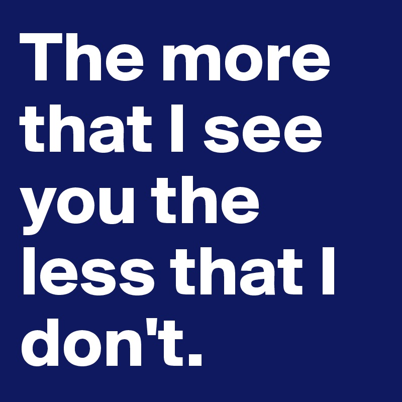 The more that I see you the less that I don't. 