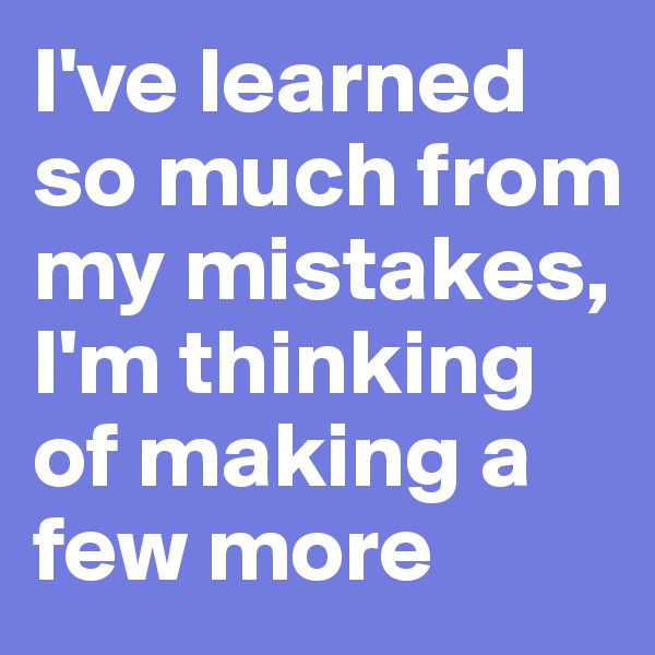 I've learned so much from my mistakes, I'm thinking of making a few more