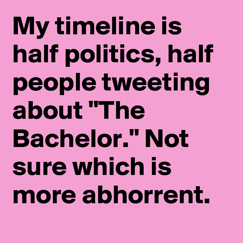 My timeline is half politics, half people tweeting about "The Bachelor." Not sure which is more abhorrent.