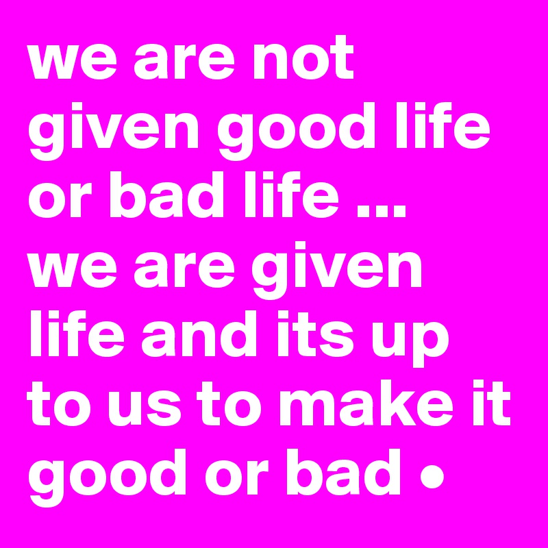 we are not given good life or bad life ...
we are given life and its up to us to make it good or bad •