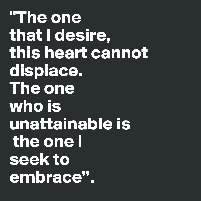 "The one 
that I desire, 
this heart cannot displace. 
The one 
who is 
unattainable is
 the one I 
seek to 
embrace”. 