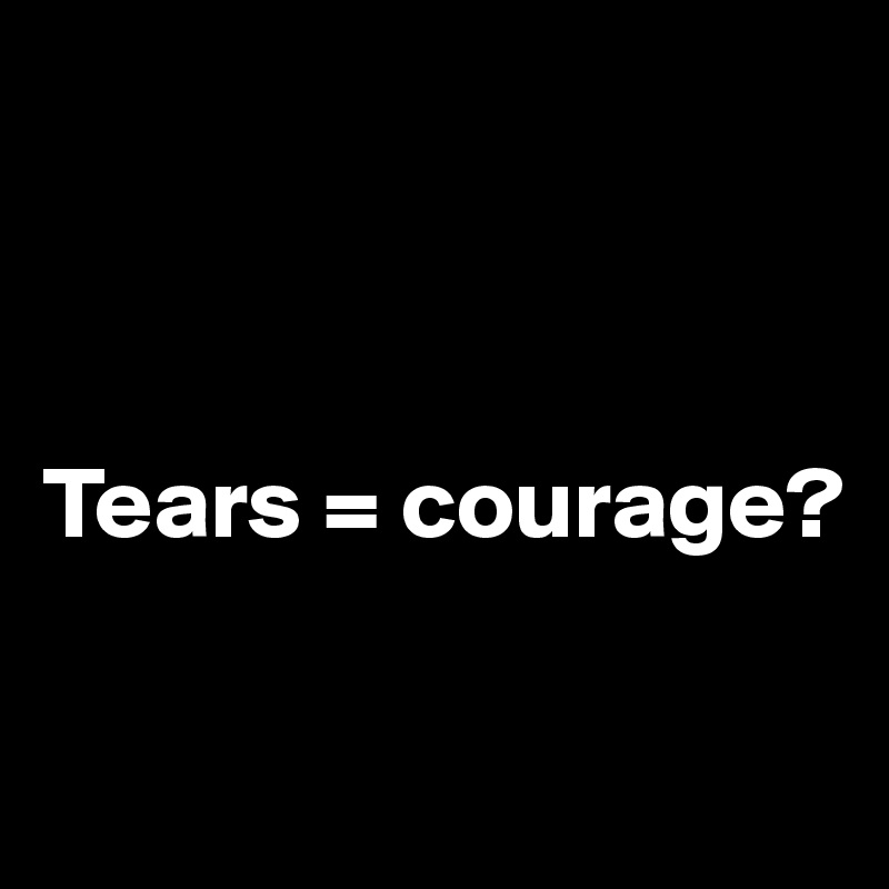 



Tears = courage?


