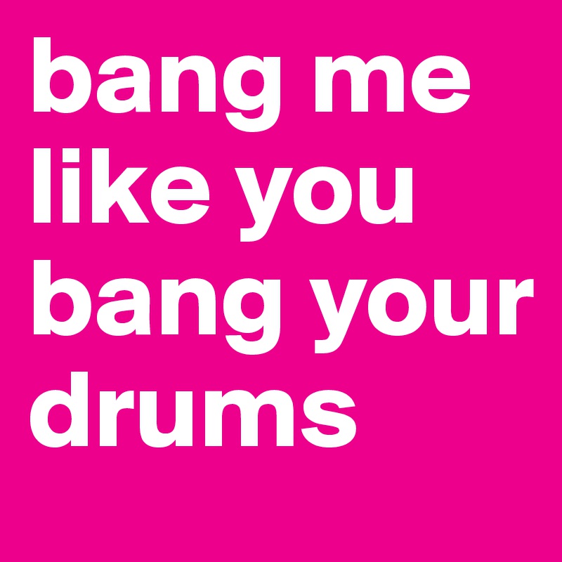 bang me like you bang your drums 