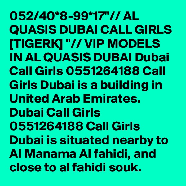 052/40*8-99*17"// AL QUASIS DUBAI CALL GIRLS [TIGERK] "// VIP MODELS IN AL QUASIS DUBAI Dubai Call Girls 0551264188 Call Girls Dubai is a building in United Arab Emirates. Dubai Call Girls 0551264188 Call Girls Dubai is situated nearby to Al Manama Al fahidi, and close to al fahidi souk.