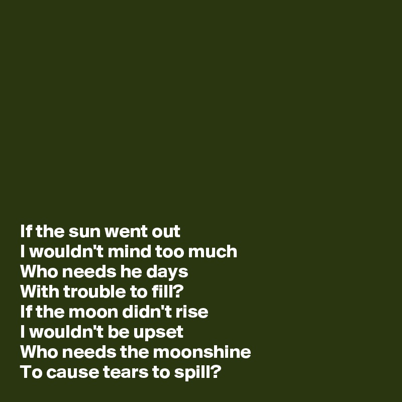 









If the sun went out
I wouldn't mind too much
Who needs he days
With trouble to fill?
If the moon didn't rise
I wouldn't be upset
Who needs the moonshine
To cause tears to spill?