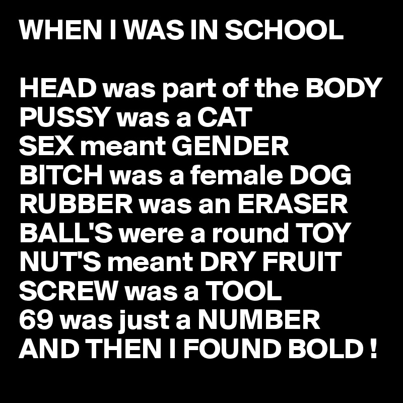 WHEN I WAS IN SCHOOL

HEAD was part of the BODY
PUSSY was a CAT
SEX meant GENDER
BITCH was a female DOG
RUBBER was an ERASER
BALL'S were a round TOY
NUT'S meant DRY FRUIT
SCREW was a TOOL
69 was just a NUMBER
AND THEN I FOUND BOLD !