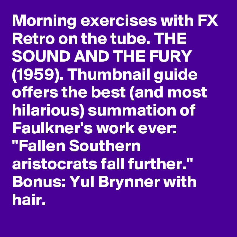 Morning exercises with FX Retro on the tube. THE SOUND AND THE FURY (1959). Thumbnail guide offers the best (and most hilarious) summation of Faulkner's work ever: "Fallen Southern aristocrats fall further." Bonus: Yul Brynner with hair.