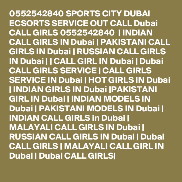 0552542840 SPORTS CITY DUBAI ECSORTS SERVICE OUT CALL Dubai CALL GIRLS 0552542840  | INDIAN CALL GIRLS IN Dubai | PAKISTANI CALL GIRLS IN Dubai | RUSSIAN CALL GIRLS IN Dubai | | CALL GIRL IN Dubai | Dubai CALL GIRLS SERVICE | CALL GIRLS SERVICE IN Dubai | HOT GIRLS IN Dubai | INDIAN GIRLS IN Dubai |PAKISTANI GIRL IN Dubai | INDIAN MODELS IN Dubai | PAKISTANI MODELS IN Dubai | INDIAN CALL GIRLS in Dubai | MALAYALI CALL GIRLS IN Dubai | RUSSIAN CALL GIRLS IN Dubai | Dubai CALL GIRLS | MALAYALI CALL GIRL IN Dubai | Dubai CALL GIRLS|