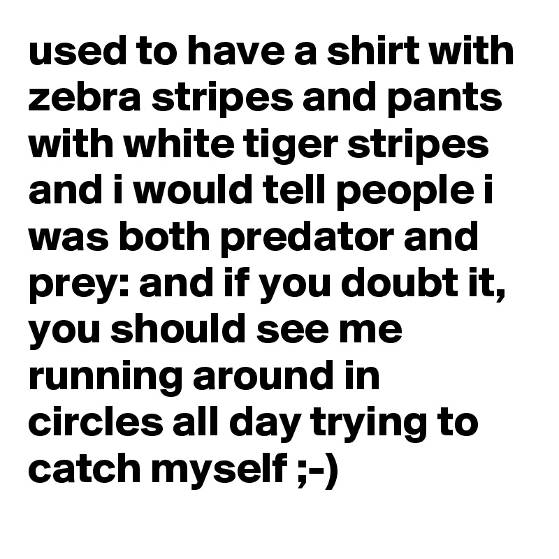 used to have a shirt with zebra stripes and pants with white tiger stripes and i would tell people i was both predator and prey: and if you doubt it, you should see me running around in circles all day trying to catch myself ;-)