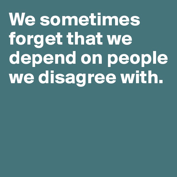 We sometimes forget that we depend on people we disagree with. 



