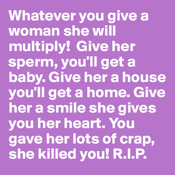 Whatever you give a woman she will multiply!  Give her sperm, you'll get a baby. Give her a house you'll get a home. Give her a smile she gives you her heart. You gave her lots of crap, she killed you! R.I.P.