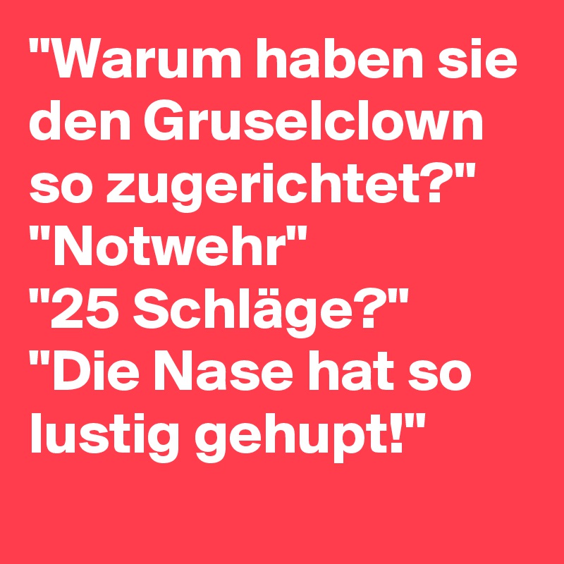 "Warum haben sie den Gruselclown so zugerichtet?"
''Notwehr"
"25 Schläge?"
"Die Nase hat so lustig gehupt!"