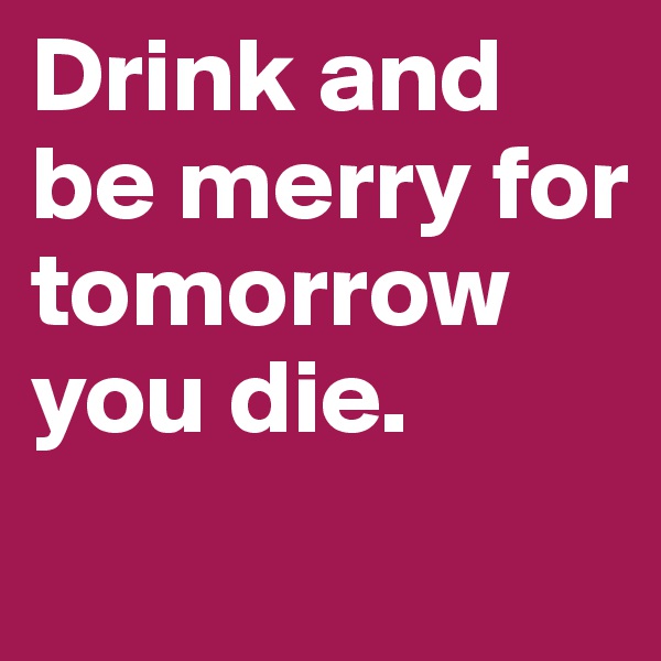 Drink and be merry for tomorrow you die. 

