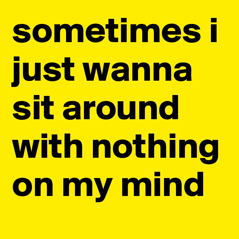 sometimes i just wanna sit around with nothing on my mind