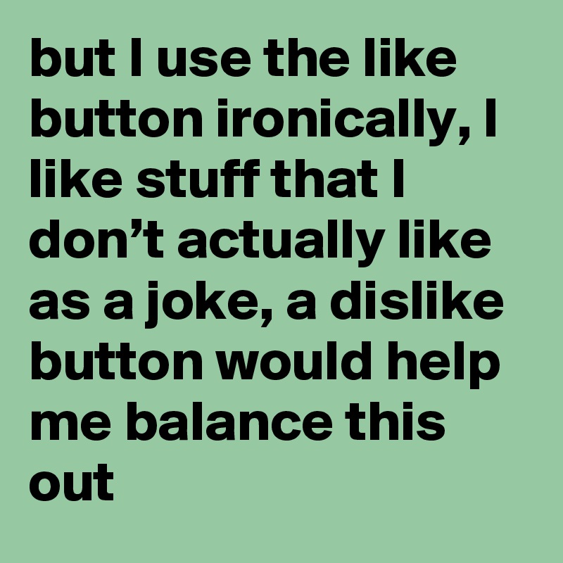 but I use the like button ironically, I like stuff that I don’t actually like as a joke, a dislike button would help me balance this out
