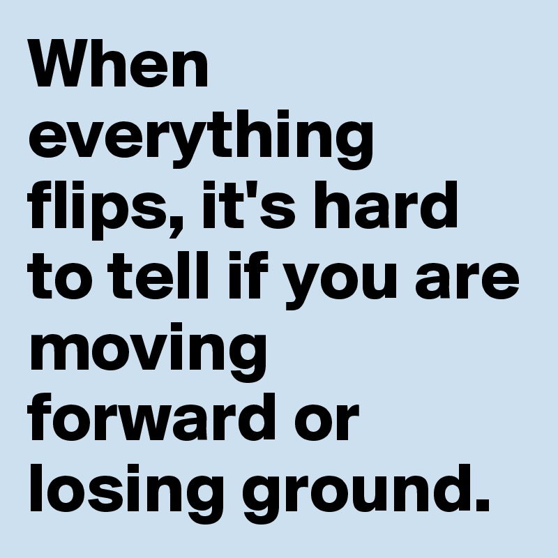When everything flips, it's hard to tell if you are moving forward or losing ground. 