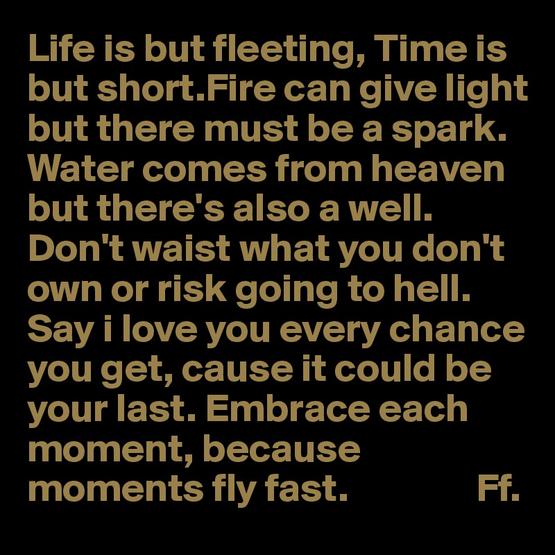 Life is but fleeting, Time is but short.Fire can give light but there must be a spark.
Water comes from heaven but there's also a well. Don't waist what you don't own or risk going to hell. Say i love you every chance you get, cause it could be your last. Embrace each moment, because moments fly fast.                Ff.